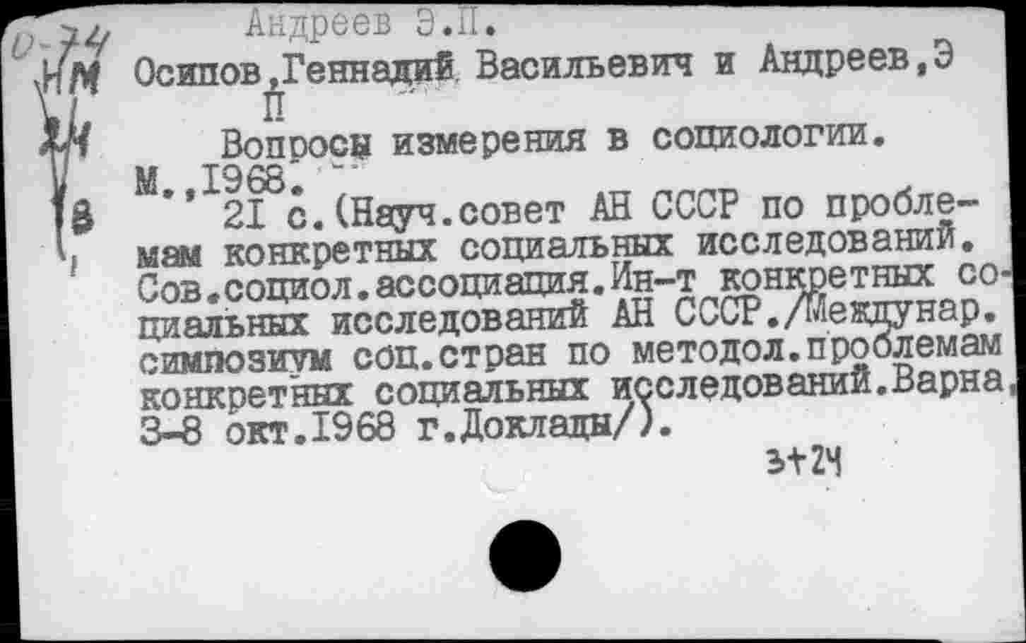 ﻿Андреев Э.П.
Осипов»Геннадий Васильевич и Андреев,Э П
Вопросе измерения в социологии.
М 1968
”21 с.(Науч.совет АН СССР по проблемам конкретных социальных исследовании. Сов.социол.ассоциация.Ин-т конкретных со. циальных исследований АН С^СР./мевдунар. симпозиум соп.стран по методол.проблемам конкретных социальных исследовании.Варна 3-8 окт.1968 г.Доклады/).
Э+2Ч